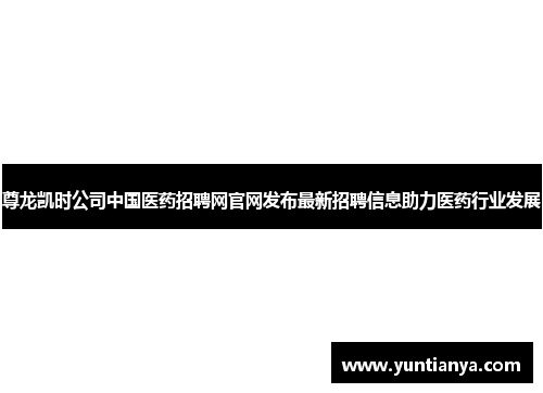 尊龙凯时公司中国医药招聘网官网发布最新招聘信息助力医药行业发展